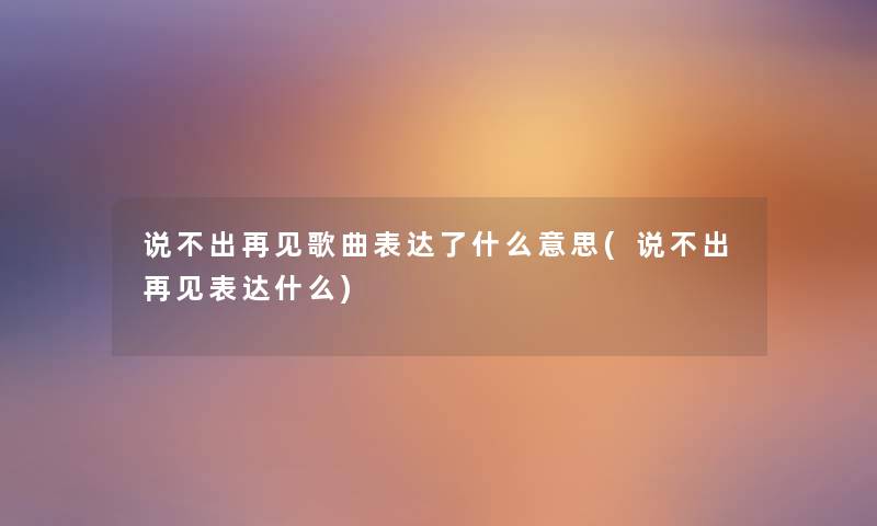 说不出再见歌曲表达了什么意思(说不出再见表达什么) 说不出再见歌曲表达了什么意思(说不出再见表达什么)