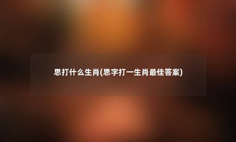 思打什么生肖(思字打一生肖理想答案) 思打什么生肖(思字打一生肖理想答案)