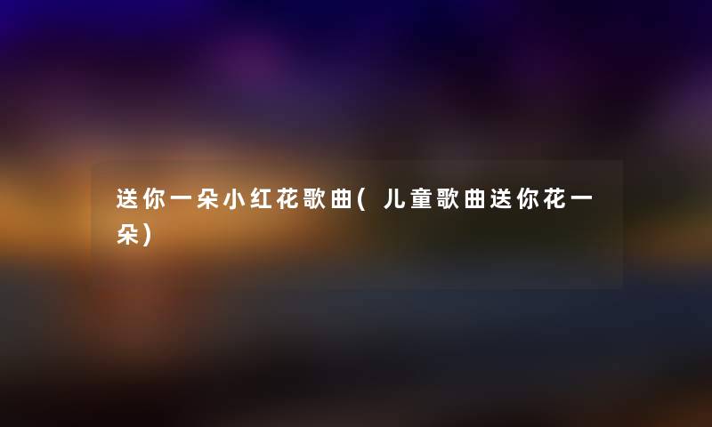 送你一朵小红花歌曲(儿童歌曲送你花一朵)