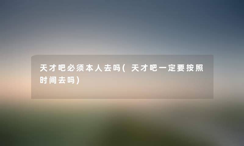 天才吧必须本人去吗(天才吧一定要按照时间去吗) 天才吧必须本人去吗(天才吧一定要按照时间去吗)