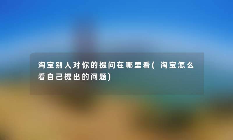 淘宝别人对你的留言哦在哪里看(淘宝怎么看自己提出的问题)
