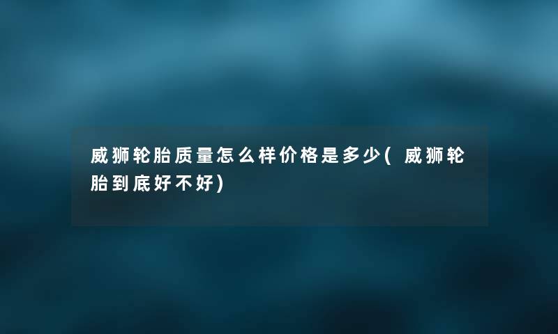 威狮轮胎质量怎么样价格是多少(威狮轮胎到底好不好) 威狮轮胎质量怎么样价格是多少(威狮轮胎到底好不好)