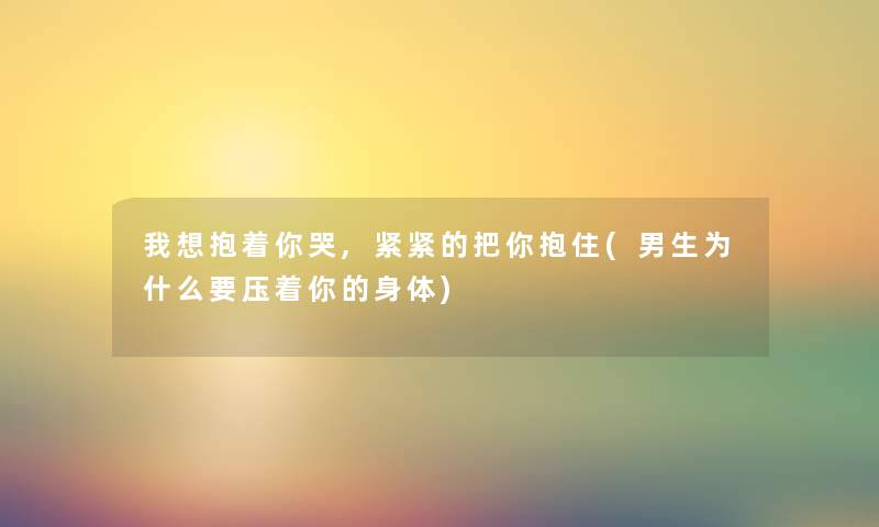 我想抱着你哭,紧紧的把你抱住(男生为什么要压着你的身体) 我想抱着你哭,紧紧的把你抱住(男生为什么要压着你的身体)