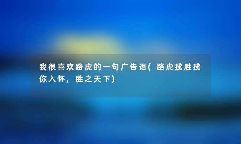 我很喜欢路虎的一句广告语(路虎揽胜揽你入怀,胜之天下) 我很喜欢路虎的一句广告语(路虎揽胜揽你入怀,胜之天下)