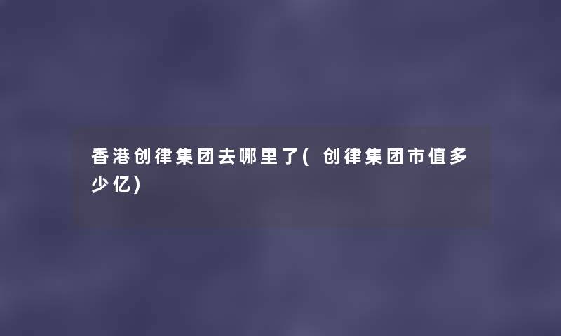 香港创律集团去哪里了(创律集团市值多少亿) 香港创律集团去哪里了(创律集团市值多少亿)