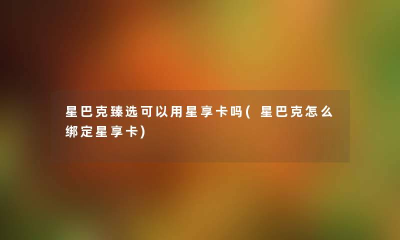星巴克臻选可以用星享卡吗(星巴克怎么绑定星享卡) 星巴克臻选可以用星享卡吗(星巴克怎么绑定星享卡)