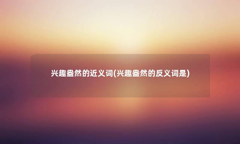 兴趣盎然的近义词(兴趣盎然的反义词是) 兴趣盎然的近义词(兴趣盎然的反义词是)