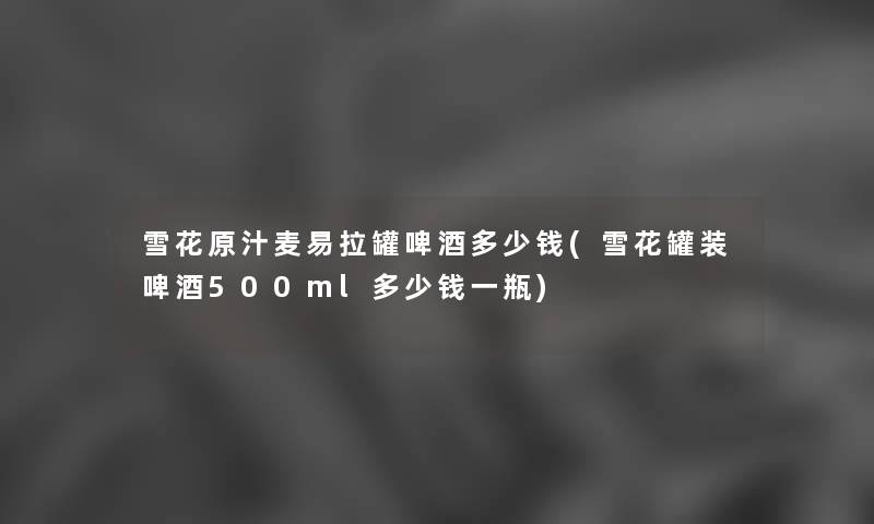 雪花原汁麦易拉罐啤酒多少钱(雪花罐装啤酒500ml多少钱一瓶) 雪花原汁麦易拉罐啤酒多少钱(雪花罐装啤酒500ml多少钱一瓶)