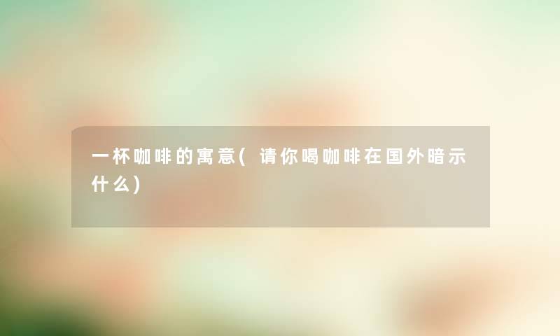一杯咖啡的寓意(请你喝咖啡在国外暗示什么) 一杯咖啡的寓意(请你喝咖啡在国外暗示什么)