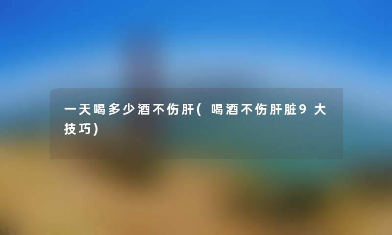 一天喝多少酒不伤肝(喝酒不伤肝脏9大技巧) 一天喝多少酒不伤肝(喝酒不伤肝脏9大技巧)
