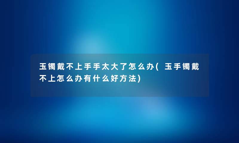 玉镯戴不上手手太大了怎么办(玉手镯戴不上怎么办有什么好方法)