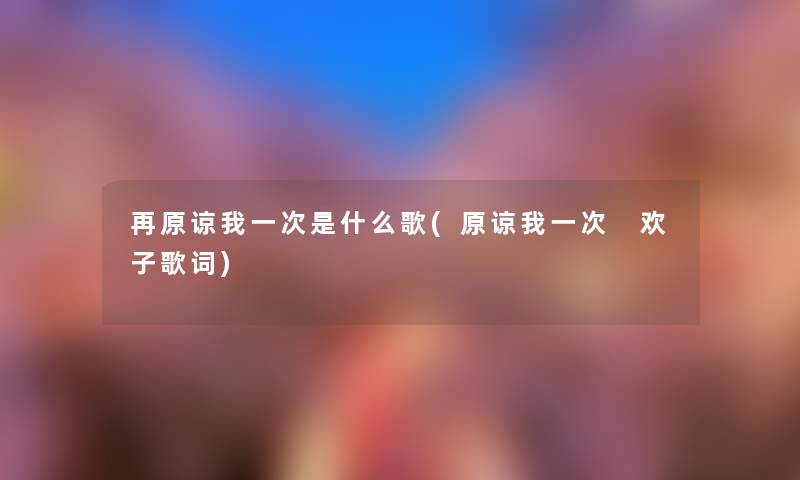 再原谅我一次是什么歌(原谅我一次 欢子歌词) 再原谅我一次是什么歌(原谅我一次 欢子歌词)