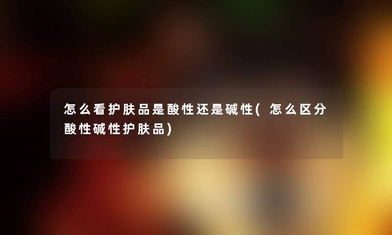 怎么看护肤品是酸性还是碱性(怎么区分酸性碱性护肤品) 怎么看护肤品是酸性还是碱性(怎么区分酸性碱性护肤品)