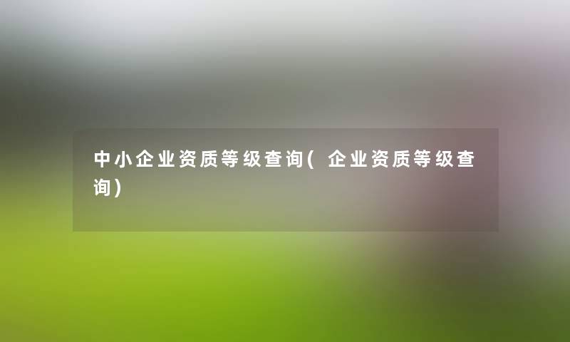 中小企业资质等级查阅(企业资质等级查阅) 中小企业资质等级查阅(企业资质等级查阅)