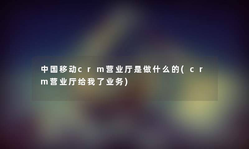 中国移动crm营业厅是做什么的(crm营业厅给我了业务) 中国移动crm营业厅是做什么的(crm营业厅给我了业务)