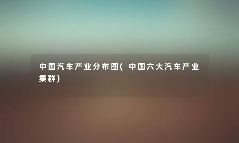 中国汽车产业分布图(中国六大汽车产业集群) 中国汽车产业分布图(中国六大汽车产业集群)