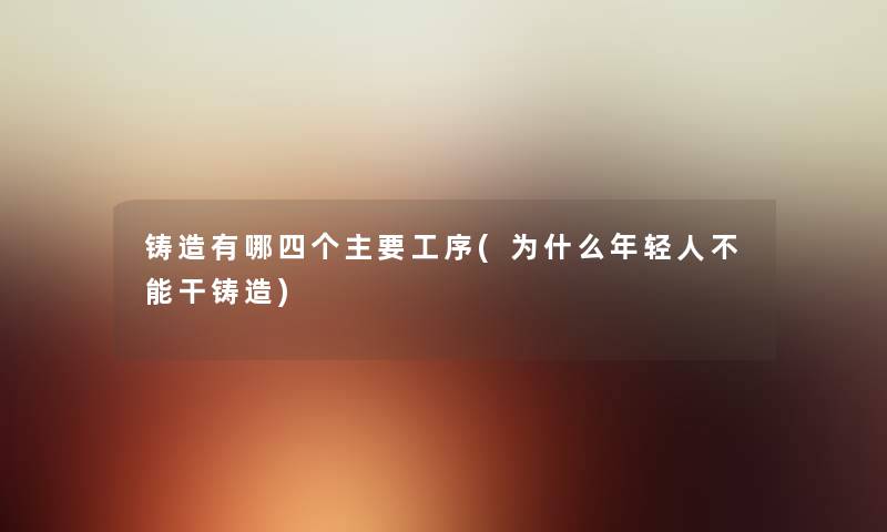 铸造有哪四个主要工序(为什么年轻人不能干铸造) 铸造有哪四个主要工序(为什么年轻人不能干铸造)