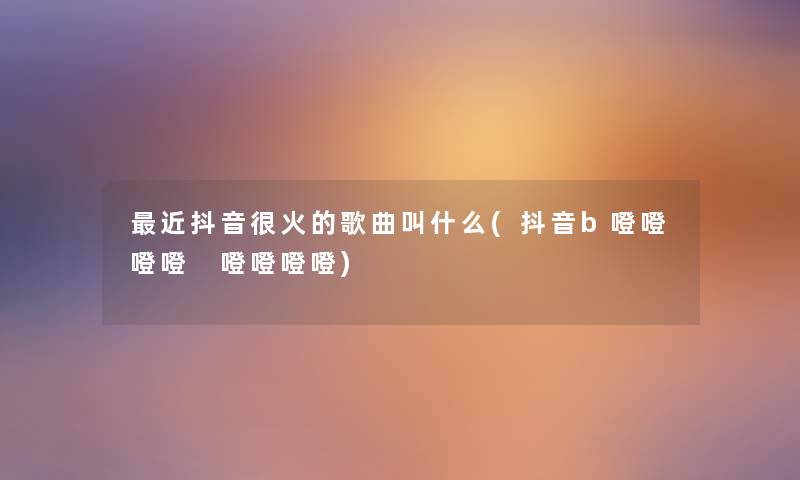 近抖音很火的歌曲叫什么(抖音b噔噔噔噔 噔噔噔噔) 近抖音很火的歌曲叫什么(抖音b噔噔噔噔 噔噔噔噔)