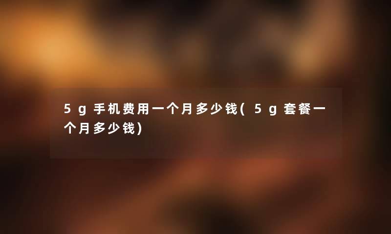 5g手机费用一个月多少钱(5g套餐一个月多少钱) 5g手机费用一个月多少钱(5g套餐一个月多少钱)