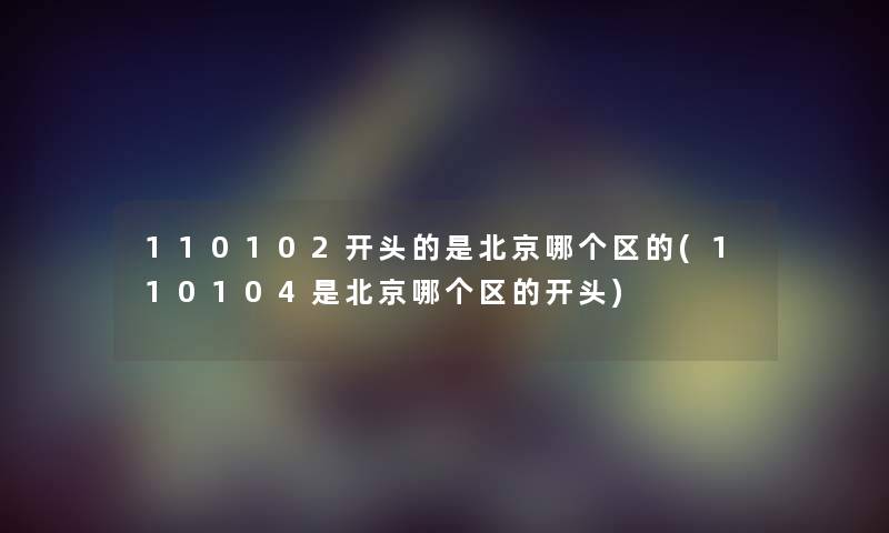 110102开头的是北京哪个区的(110104是北京哪个区的开头) 110102开头的是北京哪个区的(110104是北京哪个区的开头)