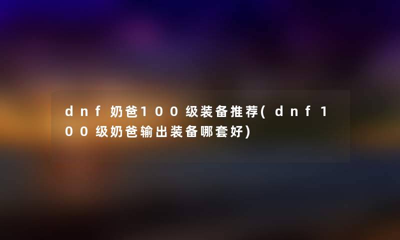 dnf奶爸100级装备推荐(dnf100级奶爸输出装备哪套好) dnf奶爸100级装备推荐(dnf100级奶爸输出装备哪套好)