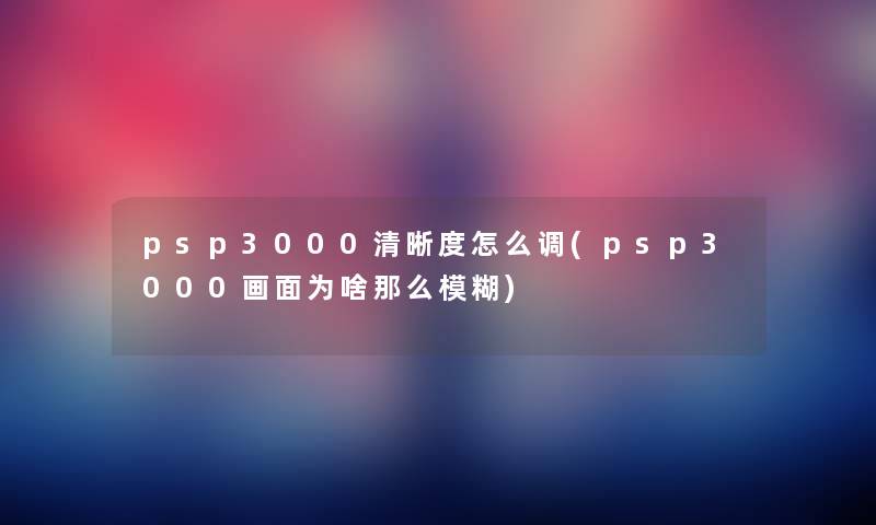 psp3000清晰度怎么调(psp3000画面为啥模糊) psp3000清晰度怎么调(psp3000画面为啥模糊)