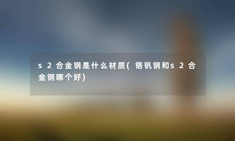 s2合金钢是什么材质(铬钒钢和s2合金钢哪个好) s2合金钢是什么材质(铬钒钢和s2合金钢哪个好)