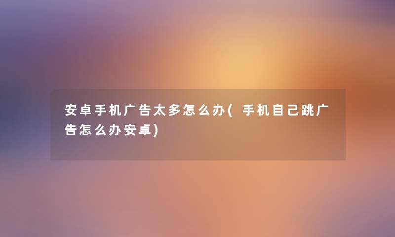 安卓手机广告太多怎么办(手机自己跳广告怎么办安卓) 安卓手机广告太多怎么办(手机自己跳广告怎么办安卓)