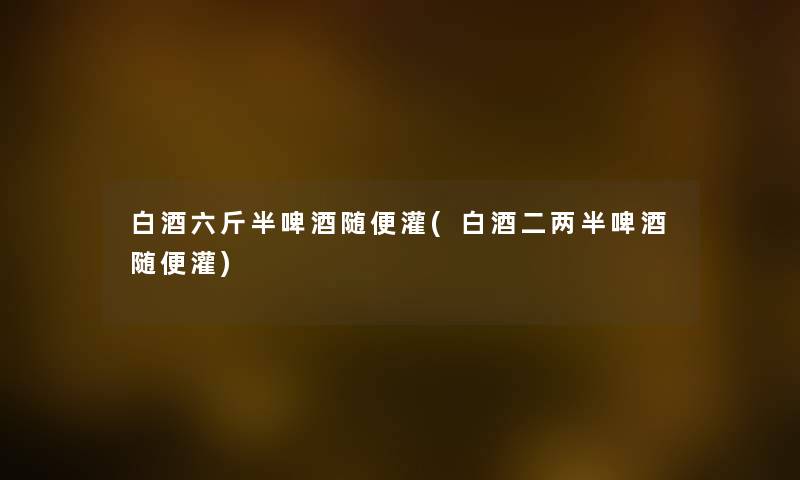 白酒六斤半啤酒随便灌(白酒二两半啤酒随便灌) 白酒六斤半啤酒随便灌(白酒二两半啤酒随便灌)
