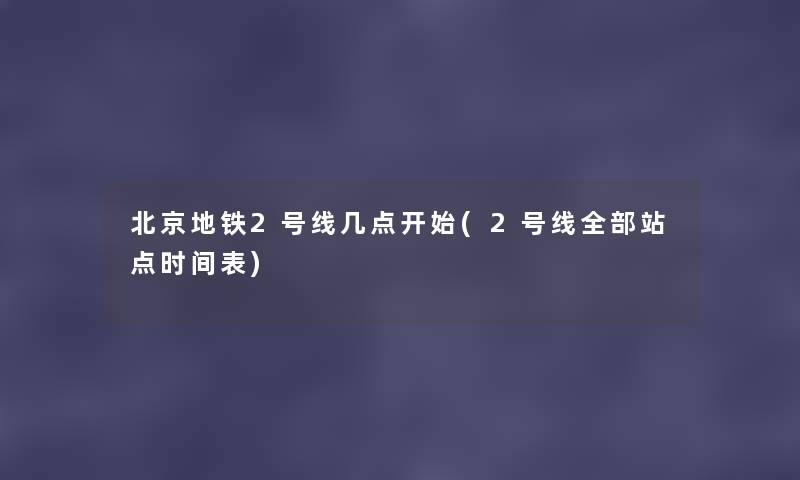 北京地铁2号线几点开始(2号线整理的站点时间表) 北京地铁2号线几点开始(2号线整理的站点时间表)