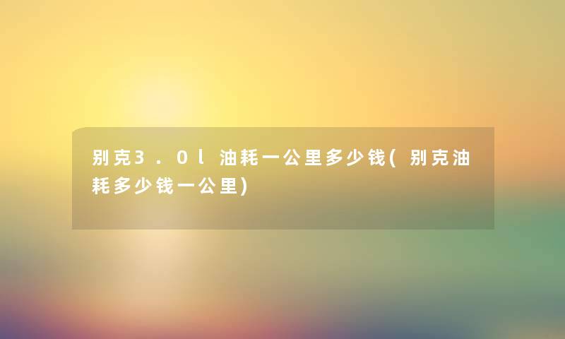 别克3.0l油耗一公里多少钱(别克油耗多少钱一公里) 别克3.0l油耗一公里多少钱(别克油耗多少钱一公里)