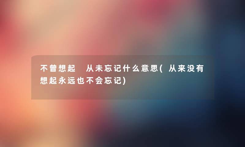 不曾想起 从未忘记什么意思(从来没有想起永远也不会忘记) 不曾想起 从未忘记什么意思(从来没有想起永远也不会忘记)