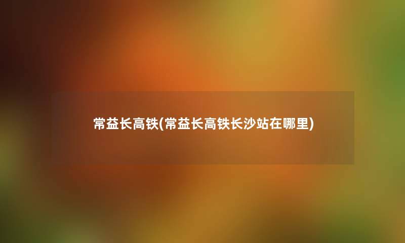 常益长高铁(常益长高铁长沙站在哪里) 常益长高铁(常益长高铁长沙站在哪里)