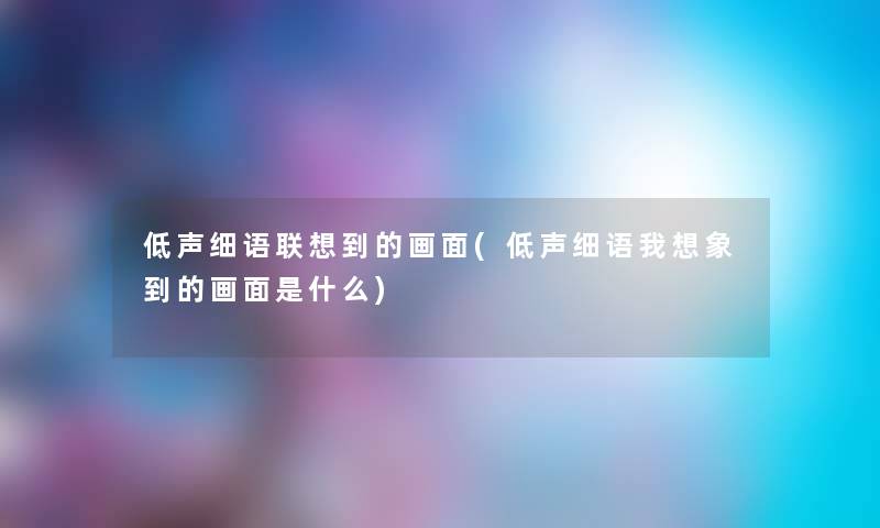 低声细语联想到的画面(低声细语我想象到的画面是什么) 低声细语联想到的画面(低声细语我想象到的画面是什么)