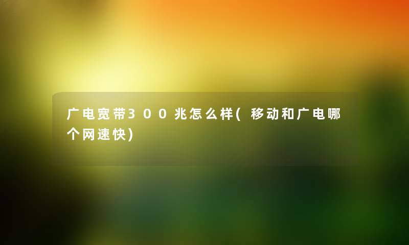 广电宽带300兆怎么样(移动和广电哪个网速快) 广电宽带300兆怎么样(移动和广电哪个网速快)