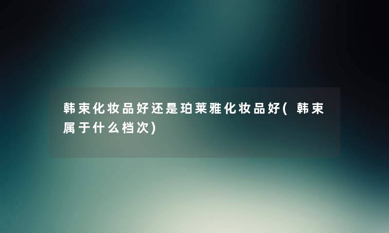 韩束化妆品好还是珀莱雅化妆品好(韩束属于什么档次) 韩束化妆品好还是珀莱雅化妆品好(韩束属于什么档次)