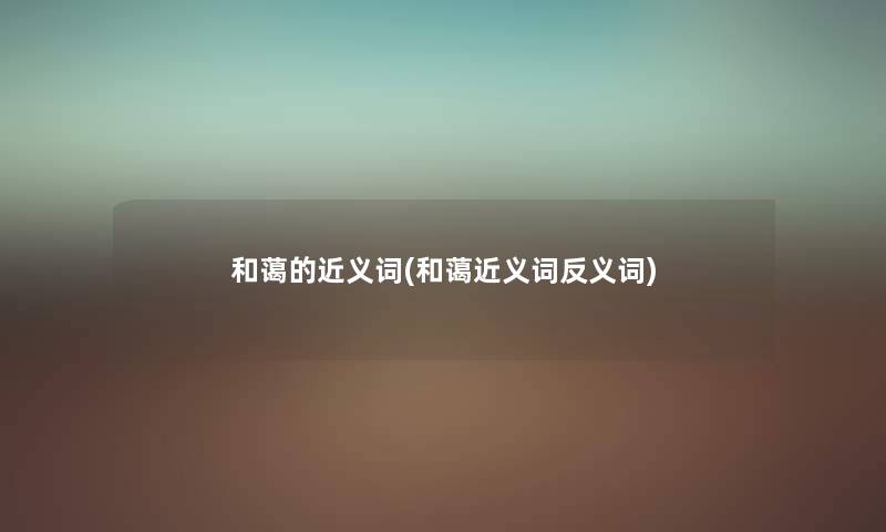 和蔼的近义词(和蔼近义词反义词) 和蔼的近义词(和蔼近义词反义词)
