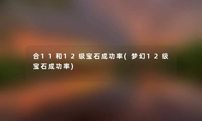 合11和12级宝石成功率(梦幻12级宝石成功率) 合11和12级宝石成功率(梦幻12级宝石成功率)