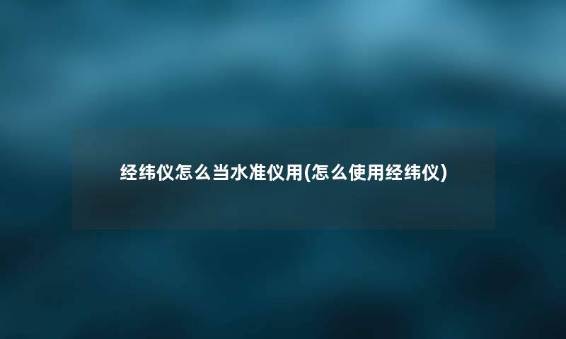 经纬仪怎么当水准仪用(怎么使用经纬仪) 经纬仪怎么当水准仪用(怎么使用经纬仪)