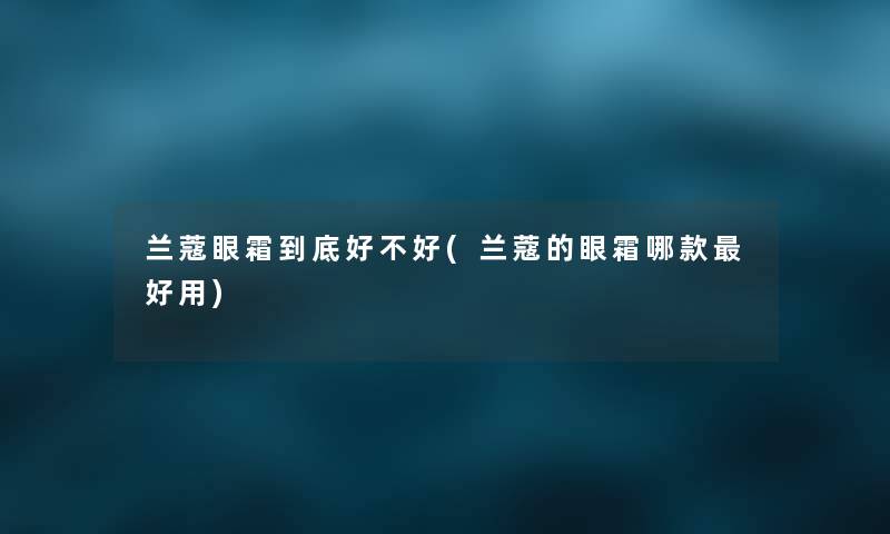 兰蔻眼霜到底好不好(兰蔻的眼霜哪款好用) 兰蔻眼霜到底好不好(兰蔻的眼霜哪款好用)