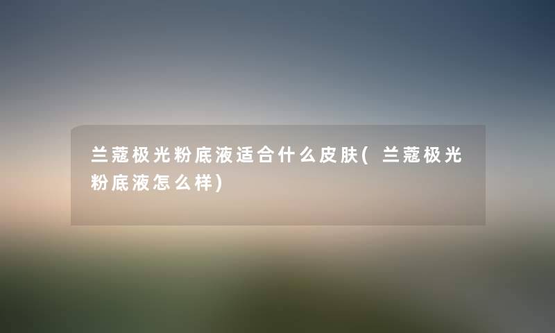 兰蔻极光粉底液适合什么皮肤(兰蔻极光粉底液怎么样) 兰蔻极光粉底液适合什么皮肤(兰蔻极光粉底液怎么样)