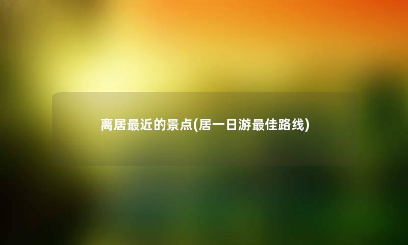 离居近的景点(居一日游理想路线)