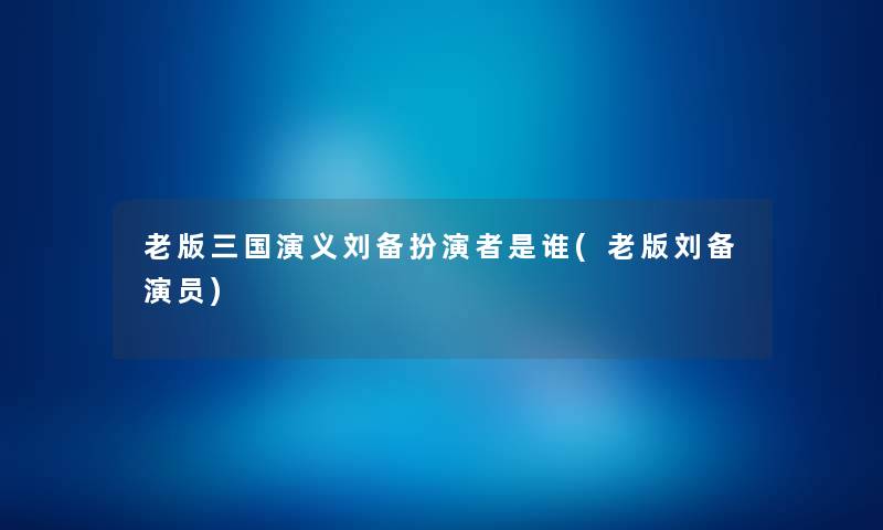 老版三国演义刘备扮演者是谁(老版刘备演员) 老版三国演义刘备扮演者是谁(老版刘备演员)