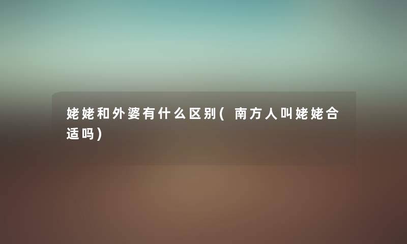 姥姥和外婆有什么区别(南方人叫姥姥合适吗) 姥姥和外婆有什么区别(南方人叫姥姥合适吗)