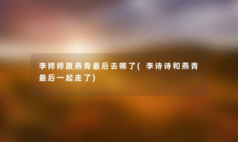 李师师跟燕青这里要说去哪了(李诗诗和燕青这里要说一起走了)