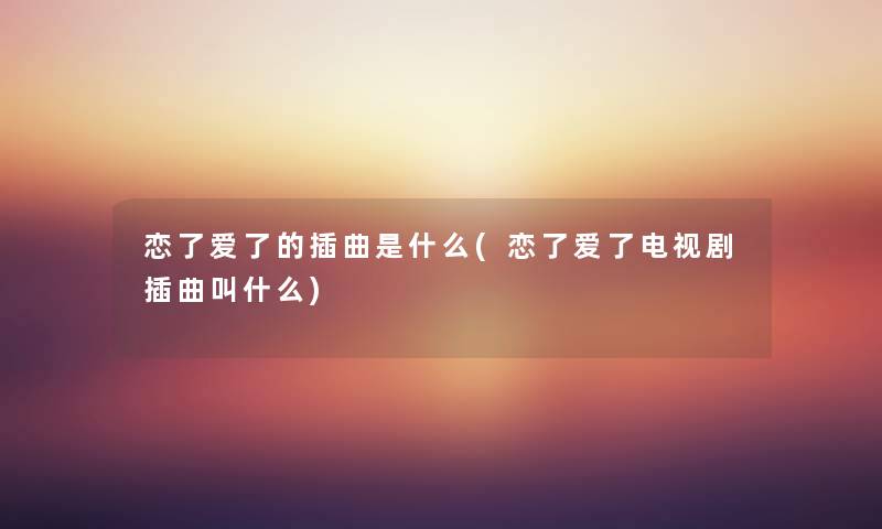 恋了爱了的插曲是什么(恋了爱了电视剧插曲叫什么) 恋了爱了的插曲是什么(恋了爱了电视剧插曲叫什么)
