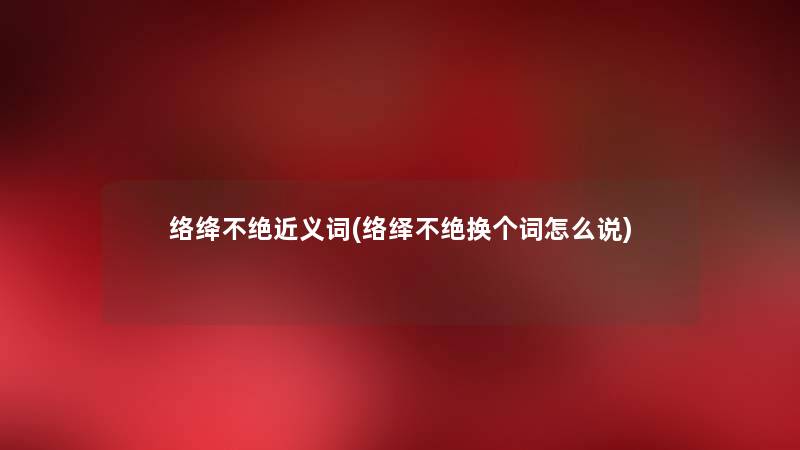 络绛不绝近义词(络绎不绝换个词怎么说) 络绛不绝近义词(络绎不绝换个词怎么说)
