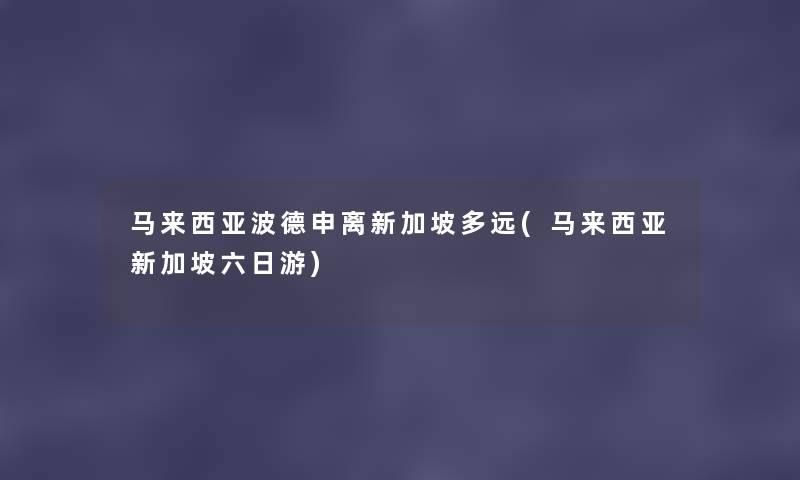 马来西亚波德申离新加坡多远(马来西亚新加坡六日游) 马来西亚波德申离新加坡多远(马来西亚新加坡六日游)