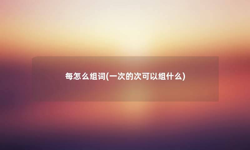 每怎么组词(一次的次可以组什么) 每怎么组词(一次的次可以组什么)
