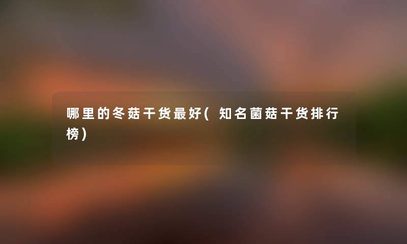 哪里的冬菇干货好(知名菌菇干货整理榜)
